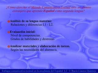 Enfoque comunicativo-textual en la enseñanza del Español  L2  ©  Rocío Lineros Quintero ¿Cómo ejercitar el  Método Comunicativo-Textual  ante un alumno extranjero que aprende  Español  como segunda lengua? Análisis de su lengua materna:   Relaciones y diferencias L1 - L2. Evaluación inicial: Nivel de competencias. Grados de habilidades y destrezas. Analizar materiales y elaboración de tareas. Según las necesidades del alumno/a.  