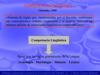 Enfoque comunicativo-textual en la enseñanza del Español  L2  ©  Rocío Lineros Quintero COMPETENCIA LINGÜÍSTICA «Sistema de reglas que, interiorizadas por el discente, conforman sus conocimientos verbales (expresión) y le permite entender un número infinito de enunciados lingüísticos (comprensión).»  Chomsky, 1965 Saber usar las reglas gramaticales de la Lengua. ( Fonología  /  Morfología  /  Sintaxis  /  Léxico ) Competencia Lingüística 