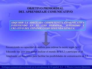 Enfoque comunicativo-textual en la enseñanza del Español  L2  ©  Rocío Lineros Quintero OBJETIVO PRIMORDIAL  DEL APRENDIZAJE COMUNICATIVO ADQUIRIR LA ADECUADA COMPETENCIA COMUNICATIVA INSISTIENDO EN EL USO PERSONAL, AUTÓNOMO Y CREATIVO DEL ESPAÑOL COMO SEGUNDA LENGUA. Favoreciendo su capacidad de análisis para ordenar la mente según la L2. Educando sus usos para poder analizar el mundo de la L2 y participar en él. Ampliando sus funciones para facilitar las posibilidades de comunicación en L2. 