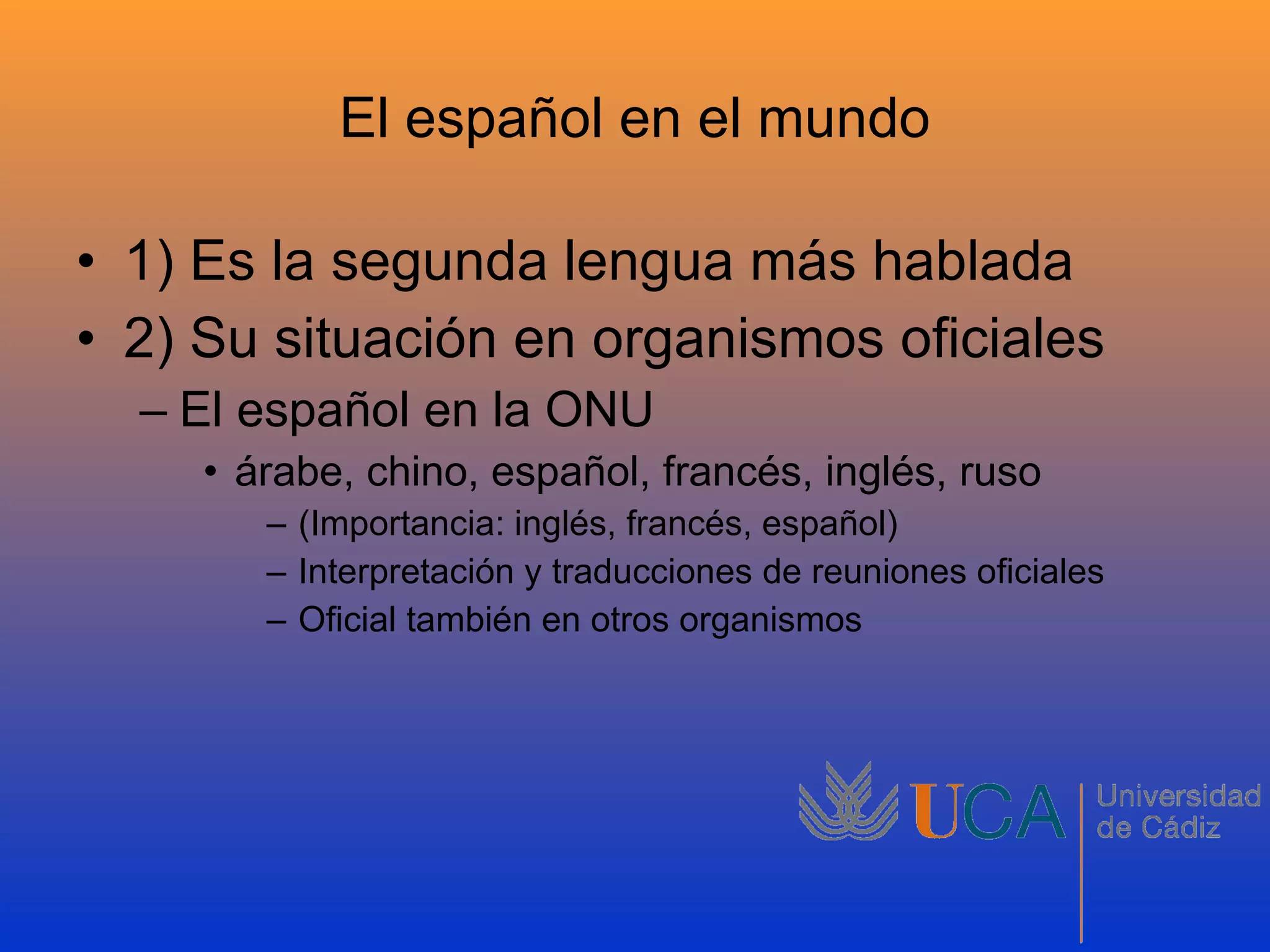El español en el mundo 1) Es la segunda lengua más hablada 2) Su situación en organismos oficiales El español en la ONU árabe, chino, español, francés, inglés, ruso (Importancia: inglés, francés, español) Interpretación y traducciones de reuniones oficiales Oficial también en otros organismos