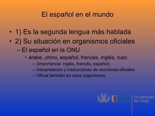 El español en el mundo 1) Es la segunda lengua más hablada 2) Su situación en organismos oficiales El español en la ONU árabe, chino, español, francés, inglés, ruso (Importancia: inglés, francés, español) Interpretación y traducciones de reuniones oficiales Oficial también en otros organismos 