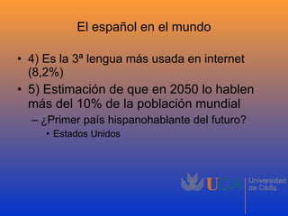 El español en el mundo 4) Es la 3ª lengua más usada en internet (8,2%) 5) Estimación de que en 2050 lo hablen más del 10% de la población mundial ¿Primer país hispanohablante del futuro? Estados Unidos 