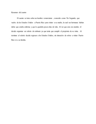 Resumen del cuento
El cuento se trata sobre un hombre comerciante , conocido como Tío Segundo, que
vuelve de los Estados Unidos a Puerto Rico para visitar a su madre, la cual sus hermanas habían
dicho que estaba enferma y que le quedaba pocos días de vida. Al ver que esto era mentira él
decide organizar un velorio de embuste ya que tenía que cumplir el propósito de su visita. Al
terminar el velorio decide regresar a los Estados Unidos, sin intención de volver a visitar Puerto
Rico ni a su familia.
 