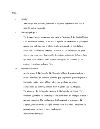 Análisis
I. Narrador
- Nino: el que narra el cuento, representa la inocencia e ignorancia ante toda la
situación que se le presenta.
II. Personajes principales:
- Tío Segundo: hombre comerciante que vuelve a Puerto rico de los Estados Unidos
a ver a sus mama ‘enferma’, al ver esto el organiza un velorio falso ya que dejo su
negocio solo nada más para el velorio, si esto no se cumple su visita hubiese
valido nada. Es un hombre malcriado, pelea mucho, con mala reputación y que
siempre sale con la suya. Representaba la población emigratoria de Puerto Rico,
que tienen vidas y trabajos en los estados Unidos pero que se olvidan de sus
parientes y familiares en Puerto Rico.
III. Personajes Secundarios:
- Abuela: madre de Tío Segundo, Tía Altagracia y Mama, la supuesta enferma y
muerta. Representa los familiares olvidados por sus parientes que se emigraron a
los Estados Unidos. Muere al final, sola y triste por la ida de su hijo.
- Mama: madre del narrador, hermana de Tío Segundo y de Tía Altagracia.
- Tía Altagracia: Tía del narrador, hermana de Tío Segundo y de Mama. Trae
bombones y perfumes de San Juan y se va al barrio todos los domingos a visitar el
narrador y su mama. Ella y su hermana deciden mentirle a su hermano, Tío
Segundo, para convencerlo de alguna manera visitar a su madre. Representa los
personajes que comparan el barrio con la ciudad.
- Papa: Padre del narrador.
 