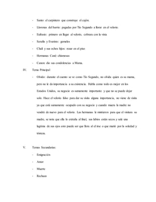 - Santo: el carpintero que construye el cajón.
- Lloronas del barrio: pagadas por Tío Segundo a llorar en el velorio.
- Eufrasio: primero en llegar al velorio, cobrara con la vista
- Serafín y Evaristo: gemelos
- Chalí y sus ochos hijos: rezar en el piso
- Hermanas Cané: chismosas
- Canon: dio sus condolencias a Mama.
IV. Tema Principal
- Olvido: durante el cuento se ve como Tío Segundo, no olvida quien es su mama,
pero no le da importancia a su existencia. Habla como todo es mejor en los
Estados Unidos, su negocio es sumamente importante y que no se puede dejar
solo. Hace el velorio falso para dar su visita alguna importancia, no viene de visita
ya que está sumamente ocupado con su negocio y cuando muera la madre no
vendrá de nuevo para el velorio. Las hermanas le mintieron para que el visitara su
madre, se nota que ella lo extraña al final, sus labios están secos y sale una
lagrima de sus ojos esto puede ser que llora al el irse o que murió por la soledad y
tristeza.
V. Temas Secundarias:
- Emigración
- Amor
- Muerte
- Rechazo
 