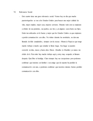 VI. Relevancia Social:
- Este cuento tiene una gran relevancia social. Vemos hoy en día que mucho
puertorriqueños se van a los Estados Unidos para buscar una mejor calidad de
vida, mejor empleo, mejor casa, mejores servicios. Durante todo esto se empiezan
a olvidar de sus parientes, sus padres, sus tíos y ,en algunos casos hasta sus hijos.
Están tan enfocados en lo bueno y mejor que los Estados Unidos es que empiezan
a perder comunicación con ellos. No visitan durante las navidades, no dan una
llamada de feliz cumpleaños, siempre con la excusa –Mama (o Papa) es que tengo
mucho trabajo o mucho que estudiar te llamo luego. Ese luego se pueden
convertir en días, meses y hasta años. Dicen- Abuelita (o Abuelito) yo nunca me
olvido de ti. Pero mira hay mucho trabajo aquí y estoy muy ocupado, te llamare
después. Que Dios te bendiga. Claro siempre hay sus excepciones pero podemos
confirmar que tenemos un familiar o un amigo que de repente ha perdido la
comunicación con uno, o podemos confirmar que nosotros mismos hemos perdido
comunicación con ellos.
 