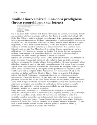VII. Criticas:
Emilio Díaz Valcárcel: una obra prodigiosa
(breve recorrido por sus letras)
JUEVES 05 DE FEBRERO DE 2015 08:26
ALBERTO MARTÍNEZ
CLICS: 2870
SECCIÓN: TEMAS -
CULTURA
Fue el más joven de los cuentistas de la llamada “Promoción del Cuarenta,” movimiento literario
que revolucionó el arte de la narración en Puerto Rico durante la segunda mitad del siglo XX.
Emilio Díaz Valcárcel también se destacó como el primero de los escritores puertorriqueños que
nadó en las aguas inexpugnables del Boom Latinoamericano. Con El asedio(1958) y Proceso en
diciembre(1963), sus dos primeras colecciones de relatos, narró las pálidas noches de la espera
insoportable, el atavío de una soledad indecorosa, el vaho de la existencia cruda, la desidia
rumbosa, la convulsa ciudad de las heridas y la abrasadora memoria de la Guerra de Corea.
Sobre El asedio nos dice René Marqués en el ya canónico Cuentos puertorriqueños de hoy,
publicado en 1959: “nos revela a un autor con dominio de la técnica, honrada preocupación
estilística, mano maestra en la observación sicológica y un aliento poético que dignifica
estéticamente los temas sórdidos que motivan la mayoría de los relatos”.
Entonces vino El hombre que trabajó el lunes (1966), donde Díaz Valcárcel saltó felizmente al
género novelístico. Fue, de igual manera, un salto cualitativo hacia una estética en la que
incidieron la fragmentación, la sátira, el juego de temporalidades, “el exceso de realidad,” el uso
del collage, sin dejar de mano su mira social y su agudo examen de la psiquis de sus personajes.
A partir de ahí, supo reinventarse continuamente, abandonando los paradigmas estilísticos que le
fueron caros a los autores el 40 -y a las negadas autoras por Marqués de ese período, como
Violeta López Suria y Marigloria Palma. Figuraciones en el mes de marzo (1972), le valió
convertirse en finalista del Premio Biblioteca Breve y figurar en la nómina de la afamada
editorial Seix Barral. Precisamente, en su estudio Hacia una novelística puertorriqueña
descolonizada: Emilio Díaz Valcárcel, Jacques Josuet dice de esta novela: “Pero pocos se
percataron de que este libro era una de las mejores novelas del área caribeña de los años setenta”.
A esta novela le sigue la colección de cuentos Napalm (1971), donde Díaz Valcárcel esboza la
experiencia neoyorquina junto con el devenir del localismo boricua del pueblo pequeño.
Dialéctica entre metrópolis y colonia que da como resultado una serie de desgarraduras
identitarias, acogidas por el signo de la extrañeza.
Luego aparecieron, Inventario (1975), Harlem todos los días (1978), Mi mamá me
ama (1981), Dicen que de noche tú no duermes (1985), Laguna y Asociados (1995) y El tiempo
airado (2014), su última novela. Destaco Mi mamá me ama, extraordinaria sátira de la
mentalidad asimilista que produce un verdadero plaisir du textebarthiano con sus situaciones
disparatadas y situaciones irónicas. Esgrima Ramón Luis Acevedo, en su prólogo de Cuentos
completos de Emilio Díaz Valcárcel, publicado por la editorial Alfaguara, lo siguiente: “El giro
hacia la novela coincide con una escritura de irónica, paródica, hiperbólica, satírica y
carnavalesca…”. Descanse en paz, Emilio Díaz Valcárcel.
 