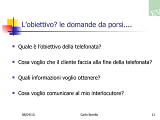 L’obiettivo? le domande da porsi.... Quale è l’obiettivo della telefonata? Cosa voglio che il cliente faccia alla fine della telefonata? Quali informazioni voglio ottenere? Cosa voglio comunicare al mio interlocutore? 