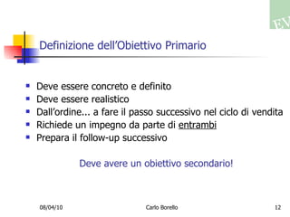 Definizione dell’Obiettivo Primario Deve essere concreto e definito Deve essere realistico Dall’ordine... a fare il passo successivo nel ciclo di vendita Richiede un impegno da parte di  entrambi Prepara il follow-up successivo Deve avere un obiettivo secondario! 