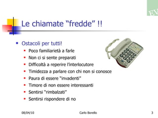 Le chiamate “fredde” !! Ostacoli per tutti! Poco familiarietà a farle Non ci si sente preparati Difficoltà a reperire l’interlocutore Timidezza a parlare con chi non si conosce Paura di essere “invadenti” Timore di non essere interessanti Sentirsi “rimbalzati” Sentirsi rispondere di no 