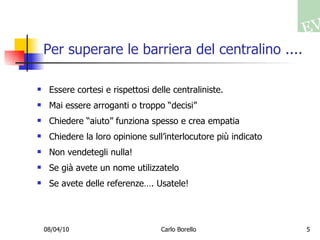 Per superare le barriera del centralino .... Essere cortesi e rispettosi delle centraliniste.  Mai essere arroganti o troppo “decisi” Chiedere “aiuto” funziona spesso e crea empatia Chiedere la loro opinione sull’interlocutore più indicato Non vendetegli nulla! Se già avete un nome utilizzatelo Se avete delle referenze…. Usatele! 