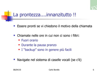 La prontezza....innanzitutto !! Essere pronti se vi chiedono il motivo della chiamata Chiamate nelle ore in cui non ci sono i filtri: Fuori orario Durante la pausa pranzo I “backup” sono in genere più facili Navigate nel sistema di caselle vocali (se c’è)   