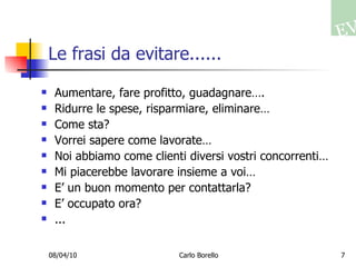 Le frasi da evitare...... Aumentare, fare profitto, guadagnare…. Ridurre le spese, risparmiare, eliminare… Come sta? Vorrei sapere come lavorate… Noi abbiamo come clienti diversi vostri concorrenti… Mi piacerebbe lavorare insieme a voi… E’ un buon momento per contattarla? E’ occupato ora? ... 