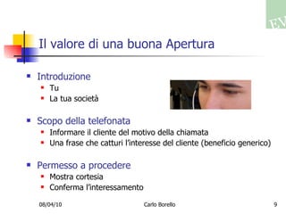Il valore di una buona Apertura Introduzione Tu La tua società Scopo della telefonata Informare il cliente del motivo della chiamata Una frase che catturi l’interesse del cliente (beneficio generico) Permesso a procedere Mostra cortesia Conferma l’interessamento 