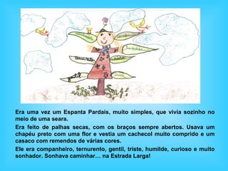 Era uma vez um Espanta Pardais, muito simples, que vivia sozinho no
meio de uma seara.
Era feito de palhas secas, com os braços sempre abertos. Usava um
chapéu preto com uma flor e vestia um cachecol muito comprido e um
casaco com remendos de várias cores.
Ele era companheiro, ternurento, gentil, triste, humilde, curioso e muito
sonhador. Sonhava caminhar… na Estrada Larga!
 