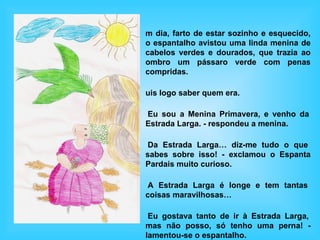 m dia, farto de estar sozinho e esquecido,
o espantalho avistou uma linda menina de
cabelos verdes e dourados, que trazia ao
ombro um pássaro verde com penas
compridas.

uis logo saber quem era.

Eu sou a Menina Primavera, e venho da
Estrada Larga. - respondeu a menina.

 Da Estrada Larga… diz-me tudo o que
sabes sobre isso! - exclamou o Espanta
Pardais muito curioso.

 A Estrada Larga é longe e tem tantas
coisas maravilhosas…

 Eu gostava tanto de ir à Estrada Larga,
mas não posso, só tenho uma perna! -
lamentou-se o espantalho.
 