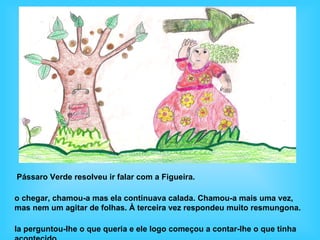 Pássaro Verde resolveu ir falar com a Figueira.

o chegar, chamou-a mas ela continuava calada. Chamou-a mais uma vez,
mas nem um agitar de folhas. À terceira vez respondeu muito resmungona.

la perguntou-lhe o que queria e ele logo começou a contar-lhe o que tinha
 