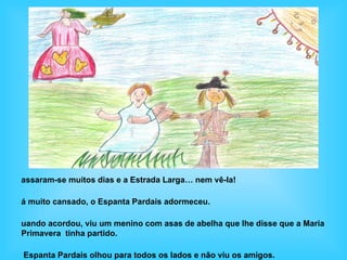 assaram-se muitos dias e a Estrada Larga… nem vê-la!

á muito cansado, o Espanta Pardais adormeceu.

uando acordou, viu um menino com asas de abelha que lhe disse que a Maria
Primavera tinha partido.

Espanta Pardais olhou para todos os lados e não viu os amigos.
 