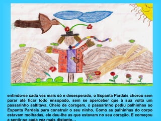 entindo-se cada vez mais só e desesperado, o Espanta Pardais chorou sem
parar até ficar todo ensopado, sem se aperceber que à sua volta um
passarinho saltitava. Cheio de coragem, o passarinho pediu palhinhas ao
Espanta Pardais para construir o seu ninho. Como as palhinhas do corpo
estavam molhadas, ele deu-lhe as que estavam no seu coração. E começou
 