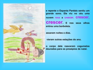 e repente o Espanta Pardais sentiu um
grande sono. Ele viu no céu uma
nuvem roxa a crescer,    crescer,
crescer.        E nos seus olhos
entrou uma borboleta.

assaram noites e dias.

vieram outras estações do ano.

o corpo dele nasceram cogumelos
dourados para os presépios de natal.
 