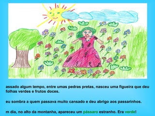 assado algum tempo, entre umas pedras pretas, nasceu uma figueira que deu
folhas verdes e frutos doces.

eu sombra a quem passava muito cansado e deu abrigo aos passarinhos.

m dia, no alto da montanha, apareceu um pássaro estranho. Era verde!
 