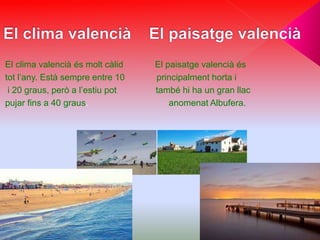 El clima valencià és molt càlid El paisatge valencià és
tot l’any. Està sempre entre 10 principalment horta i
i 20 graus, però a l’estiu pot també hi ha un gran llac
pujar fins a 40 graus. anomenat Albufera.
 