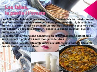 Les falles són la festa típica valenciana que consisteix en què durant tot
lany fan unes figures de cartró pedra que planten el dia 16, és a dir, les
monten al carrer. El dia 18 pel matiíun jurat decideix quina està més ben
feta i el dia 19 a les 12 les cremen, excepte la que ha guanyat que es
crema a la 1.
La gastronomia valenciana consisteix en la paella d’arròs colorat amb
safrà i conill o pollastre i amb mongetes tendres .
També tenen l’orxata, feta amb xufa i els fartons, una pasteta feta a mà
des de temps immemorables.
 