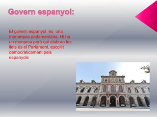 El govern espanyol és una
monarquia parlamentària. Hi ha
un monarca però qui elabora les
lleis és el Parlament, escollit
democràticament pels
espanyols.
 