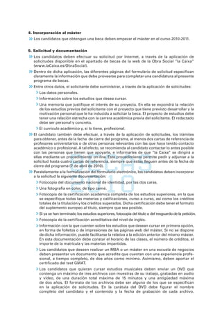 4. Incorporación al máster
  Los candidatos que obtengan una beca deben empezar el máster en el curso 2010-2011.


5. Solicitud y documentación
  Los candidatos deben efectuar su solicitud por Internet, a través de la aplicación de
  solicitudes disponible en el apartado de becas de la web de la Obra Social ”la Caixa”
  (www.laCaixa.es/ObraSocial).
  Dentro de dicha aplicación, las diferentes páginas del formulario de solicitud especifican
  claramente la información que debe proveerse para completar una candidatura al presente
  programa de becas.
  Entre otros datos, el solicitante debe suministrar, a través de la aplicación de solicitudes:
     Los datos personales.
     Información sobre los estudios que desea cursar.
     Una memoria que justifique el interés de su proyecto. En ella se expondrá la relación
     de los estudios previos del solicitante con el proyecto que tiene previsto desarrollar y la
     motivación personal que le ha inducido a solicitar la beca. El proyecto de estudios debe
     tener una relación estrecha con la carrera académica previa del solicitante. El redactado
     debe ser personal y concreto.
     El currículo académico y, si lo tiene, profesional.
  El candidato también debe efectuar, a través de la aplicación de solicitudes, los trámites
  para obtener, antes de la fecha de cierre del programa, al menos dos cartas de referencia de
  profesores universitarios o de otras personas relevantes con las que haya tenido contacto
  académico o profesional. A tal efecto, se recomienda al candidato contactar lo antes posible
  con las personas que tienen que apoyarle, e informarles de que ”la Caixa” se dirigirá a
  ellas mediante un procedimiento on-line. Este procedimiento permite pedir y adjuntar a la
  solicitud hasta cuatro cartas de referencia, siempre que éstas lleguen antes de la fecha de
  cierre del programa (7 de abril de 2010).
  Paralelamente a la formalización del formulario electrónico, los candidatos deben incorporar
  a la solicitud la siguiente documentación:
     Fotocopia del documento nacional de identidad, por las dos caras.
     Una fotografía en color, de tipo carné.
     Fotocopia de la certificación académica completa de los estudios superiores, en la que
     se especifique todas las materias y calificaciones, curso a curso, así como los créditos
     totales de la titulación y los créditos superados. Dicha certificación debe tener el formato
     del suplemento europeo al título, siempre que sea posible.
     Si ya se han terminado los estudios superiores, fotocopia del título o del resguardo de la petición.
     Fotocopia de la certificación acreditativa del nivel de inglés.
     Información con la que cuenten sobre los estudios que desean cursar en primera opción,
     en forma de folletos o de impresiones de las páginas web del máster. Si no se dispone
     de dicha información, puede facilitarse la relativa a la edición anterior del mismo máster.
     En esta documentación debe constar el horario de las clases, el número de créditos, el
     importe de la matrícula y las materias impartidas.
     Los candidatos que deseen realizar un MBA o un máster en una escuela de negocios
     deben presentar un documento que acredite que cuentan con una experiencia profe-
     sional, a tiempo completo, de dos años como mínimo. Asimismo, deben aportar el
     certificado del test GMAT.
     Los candidatos que quieran cursar estudios musicales deben enviar un DVD que
     contenga un máximo de tres archivos con muestras de su trabajo, grabadas en audio
     y vídeo, de una duración total máxima de 15 minutos y una antigüedad máxima
     de dos años. El formato de los archivos debe ser alguno de los que se especifican
     en la aplicación de solicitudes. En la carátula del DVD debe figurar el nombre
     completo del candidato y el contenido y la fecha de grabación de cada archivo.
 