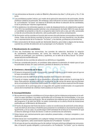 Las entrevistas se llevarán a cabo en Madrid y Barcelona los días 7 y 8 de junio y 10 y 11 de
  junio.
  Los candidatos pueden indicar, por medio de la aplicación electrónica de solicitudes, dónde
  prefieren celebrar la entrevista. Sin embargo, esta indicación no tiene carácter determinan-
  te. La Fundación ”la Caixa” se reserva el derecho de alterar la elección de los candidatos,
  si así lo precisa por razones organizativas.
  Si la asistencia a la entrevista supone un coste de desplazamiento y/o alojamiento superior
  a los 15 €, los candidatos pueden solicitar una compensación de hasta 100 €. En caso de que
  un candidato se presente a más de un programa este mismo año y sea, por ello, convocado
  a más de una entrevista de selección, sólo puede pedir una única compensación.
  Se formarán varios comités en función del número de solicitantes convocados a las entre-
  vistas. Cada uno de dichos comités lo forman un mínimo de tres miembros; uno de ellos
  es un representante de la Fundación ”la Caixa”, y los demás, profesores universitarios.
  Esta convocatoria de becas puede ser declarada desierta, para todas o alguna de las becas,
  cuando los comités de selección así lo propongan a la Fundación ”la Caixa”.


7. Nombramiento de candidatos
  Una vez finalizadas las entrevistas, los comités de selección decidirán la relación
  de candidatos seleccionados, así como los reservas, cuando sea el caso. Dicha
  relación se publicará, con nombres y apellidos, en la web de la Obra Social ”la Caixa”
  (www.laCaixa.es/ObraSocial).
  La decisión de los comités de selección es definitiva e inapelable.
  Para ser considerado becario, el candidato debe obtener la admisión al máster para el que
  ha solicitado la beca. En caso contrario, perderá el derecho a la misma.


8. Comienzo y duración de la beca
  El becario empezará a recibir la asignación mensual cuando inicie el máster para el que se
  le haya concedido la beca.
  El período total de disfrute de la beca depende de la duración del máster.
  Cuando el máster exceda un curso académico, el becario debe solicitar la prórroga de la
  beca. Esta petición se debe justificar y acompañar de las cartas de apoyo que se precisen
  de la universidad en la que esté matriculado. En ningún caso la beca superará los 24 meses.
  La concesión de la prórroga para un segundo año queda condicionada a la superación
  previa de la totalidad de créditos matriculados en el primer año.


9. Incompatibilidades
  No se admitirá ninguna candidatura en la que alguno de los másteres propuestos en la soli-
  citud no sean oficiales o no estén verificados por el Consejo de Universidades, ni los que
  tengan en trámite esta verificación. No se aceptarán los másteres que, en la fecha de cierre
  del programa (7 de abril de 2010), no estén contenidos en la oferta oficial de titulaciones
  publicada por el Ministerio de Educación.
  El hecho de disponer del título de doctor o estar en condiciones de solicitarlo antes del pe-
  ríodo de disfrute de la beca inhabilita para presentar la candidatura al presente programa.
  Igualmente, y en su caso, no puede seguir disfrutándose de la beca en el momento en que
  el becario obtenga el título de doctor o esté en condiciones de solicitarlo.
  Estas becas son exclusivamente para estudios presenciales, a tiempo completo y con
  dedicación plena.
  Estas becas son incompatibles con cualquier trabajo remunerado, beca o ayuda económica
  de otro organismo, salvo autorización expresa de la Fundación “la Caixa”.
  En el caso de que los estudios que ha de realizar incluyan prácticas obligatorias remunera-
  das, el becario queda obligado a comunicarlo a la Fundación “la Caixa” con la máxima
 