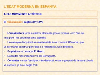 L’EDAT MODERNA EN ESPANYA L'arquitectura  torna a utilitzar elements grecs i romans, com l'arc de mig punt i les columnes amb capitells. Un exemple d'arquitectura renaixentista és el monestir l'Escorial, que va ser manat construir per Felip II a l'arquitecte Juan d'Herrera. En  pintura  va destacar  El Greco . L'escultor més important va ser Berruguete. Cervantes  va ser l'escriptor més destacat, encara que part de la seua obra la  va escriure  ja en el segle XVII. 4. ELS MOVIMENTS ARTÍSTICS:  El  Renaixement : segles XV y XVI. 