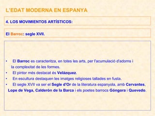 L’EDAT MODERNA EN ESPANYA El  Barroc  es caracteritza, en totes les arts, per l'acumulació d'adorns i la complexitat de les formes. El pintor més destacat és  Velázquez . En escultura destaquen les imatges religioses tallades en fusta. El segle XVII va ser el  Segle d'Or  de la literatura espanyola, amb  Cervantes ,  Lope de Vega, Calderón de la Barca  i els poetes barrocs  Góngora  i  Quevedo . 4. LOS MOVIMIENTOS ARTÍSTICOS:  El  Barroc : segle XVII. 