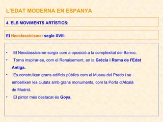 L’EDAT MODERNA EN ESPANYA El Neoclassicisme sorgix com a oposició a la complexitat del Barroc. Torna inspirar-se, com el Renaixement, en la  Grècia i Roma de l'Edat Antiga. Es construïxen grans edificis públics com el Museu del Prado i se embellixen les ciutats amb grans monuments, com la Porta d'Alcalà de Madrid. El pintor més destacat és  Goya . 4. ELS MOVIMENTS ARTÍSTICS:  El  Neoclassicisme : segle XVIII. 