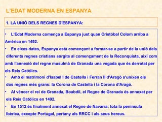 L’EDAT MODERNA EN ESPANYA L'Edat Moderna comença a Espanya just quan Cristóbal Colom arriba a Amèrica en 1492. En eixes dates, Espanya està començant a formar-se a partir de la unió dels diferents regnes cristians sorgits al començament de la Reconquista, així com amb l'annexió del regne musulmà de Granada una vegada que és derrotat per els Reis Catòlics. Amb el matrimoni d'Isabel I de Castella i Ferran II d'Aragó s'unixen els dos regnes més grans: la Corona de Castella i la Corona d'Aragó. Al véncer el rei de Granada, Boabdil, el Regne de Granada és annexat per els Reis Catòlics en 1492. En 1512 és finalment annexat el Regne de Navarra; tota la península Ibèrica, excepte Portugal, pertany als RRCC i als seus hereus. 1. LA UNIÓ DELS REGNES D'ESPANYA: 