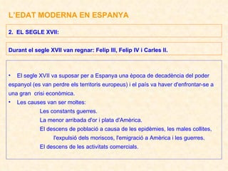 L’EDAT MODERNA EN ESPANYA El segle XVII va suposar per a Espanya una època de decadència del poder  espanyol (es van perdre els territoris europeus) i el país va haver d'enfrontar-se a  una gran  crisi econòmica. Les causes van ser moltes: Les constants guerres. La menor arribada d'or i plata d'Amèrica. El descens de població a causa de les epidèmies, les males collites, l'expulsió dels moriscos, l'emigració a Amèrica i les guerres. El descens de les activitats comercials. 2.  EL SEGLE XVII: Durant el segle XVII van regnar: Felip III, Felip IV i Carles II. 