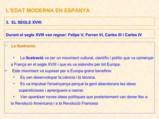 L’EDAT MODERNA EN ESPANYA La Ilustració: La  Ilustració  va ser un moviment cultural, científic i polític que va començar a França en el segle XVIII i que es va estendre per tot Europa. Este moviment va suposar per a Europa grans beneficis: Es van desenvolupar la ciència i la tècnica. Es va impulsar l'ensenyança perquè la gent abandonara les idees supersticioses i aprenguera a raonar. Van aparéixer noves idees polítiques que posteriorment van donar lloc a la Revolució Americana i a la Revolució Francesa 3.  EL SEGLE XVIII: Durant el segle XVIII van regnar: Felipe V, Ferran VI, Carles III i Carles IV 