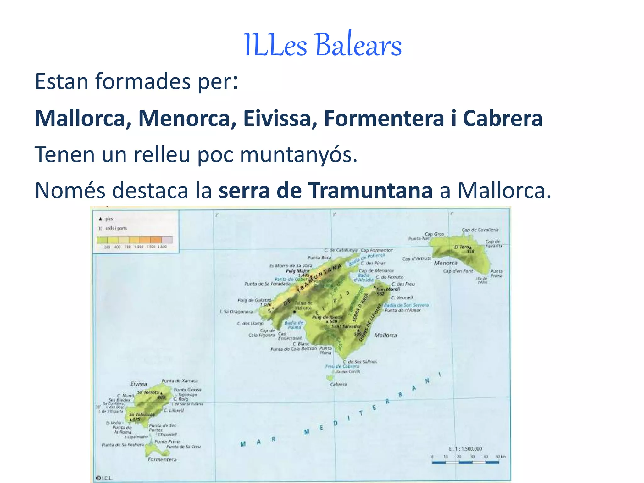 ILLes Balears 
Estan formades per: 
Mallorca, Menorca, Eivissa, Formentera i Cabrera 
Tenen un relleu poc muntanyós. 
Només destaca la serra de Tramuntana a Mallorca. 
 