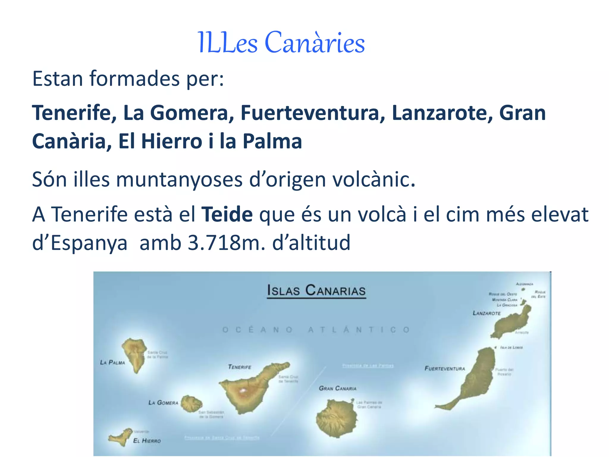 ILLes Canàries 
Estan formades per: 
Tenerife, La Gomera, Fuerteventura, Lanzarote, Gran 
Canària, El Hierro i la Palma 
Són illes muntanyoses d’origen volcànic. 
A Tenerife està el Teide que és un volcà i el cim més elevat 
d’Espanya amb 3.718m. d’altitud 
 
