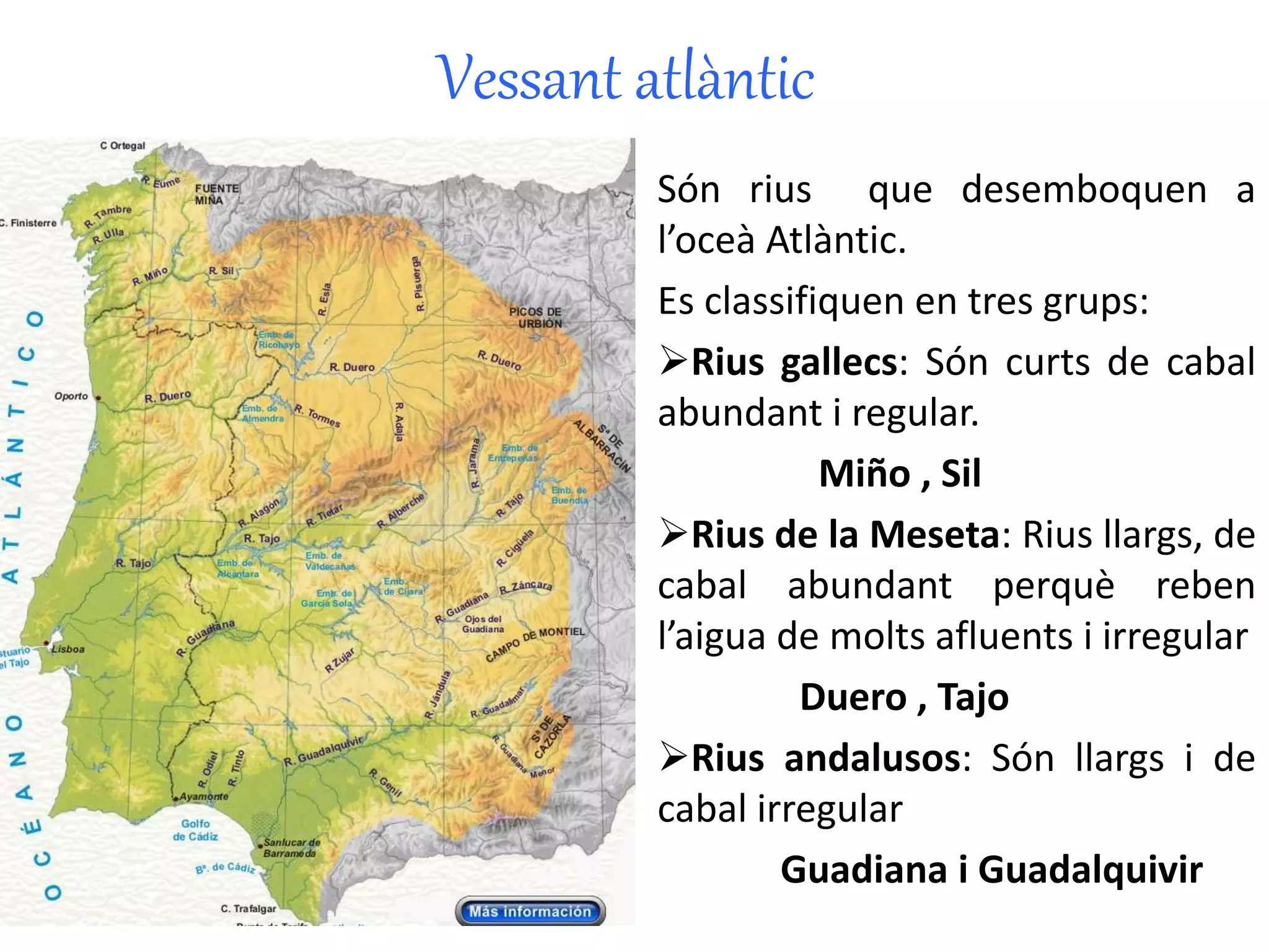 Vessant atlàntic 
Són rius que desemboquen a 
l’oceà Atlàntic. 
Es classifiquen en tres grups: 
Rius gallecs: Són curts de cabal 
abundant i regular. 
Miño , Sil 
Rius de la Meseta: Rius llargs, de 
cabal abundant perquè reben 
l’aigua de molts afluents i irregular 
Duero , Tajo 
Rius andalusos: Són llargs i de 
cabal irregular 
Guadiana i Guadalquivir 
 
