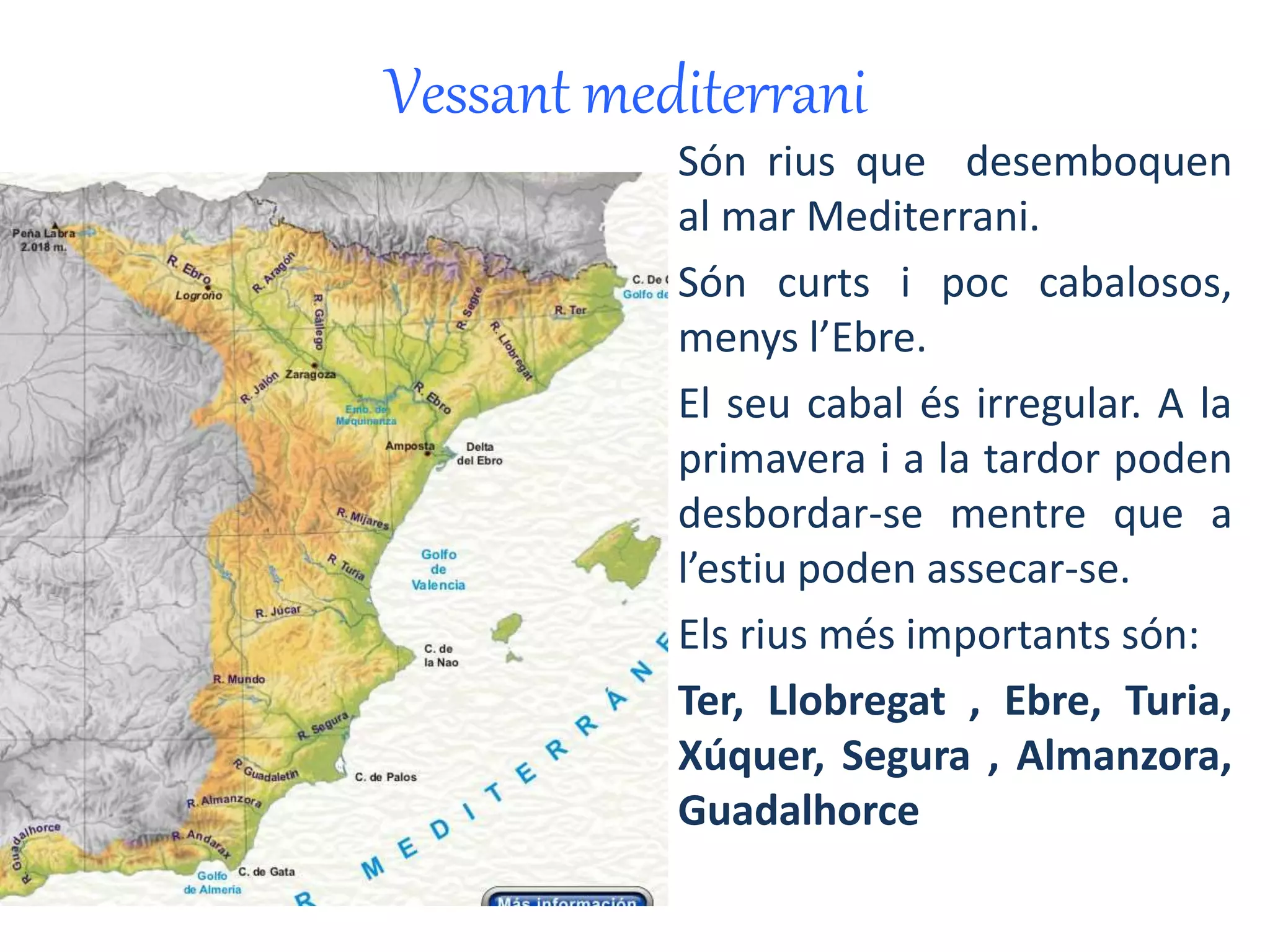 Vessant mediterrani 
On és? 
Són rius que desemboquen 
al mar Mediterrani. 
Són curts i poc cabalosos, 
menys l’Ebre. 
El seu cabal és irregular. A la 
primavera i a la tardor poden 
desbordar-se mentre que a 
l’estiu poden assecar-se. 
Els rius més importants són: 
Ter, Llobregat , Ebre, Turia, 
Xúquer, Segura , Almanzora, 
Guadalhorce 
 