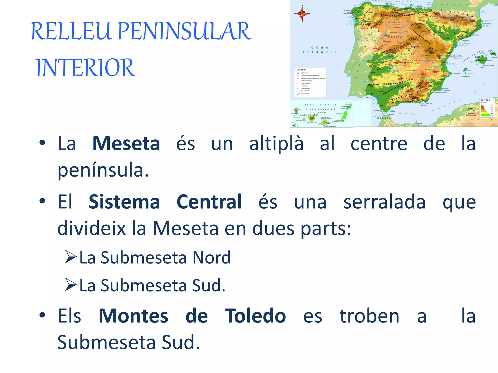 RELLEU PENINSULAR 
INTERIOR 
• La Meseta és un altiplà al centre de la 
península. 
• El Sistema Central és una serralada que 
divideix la Meseta en dues parts: 
La Submeseta Nord 
La Submeseta Sud. 
• Els Montes de Toledo es troben a la 
Submeseta Sud. 
 