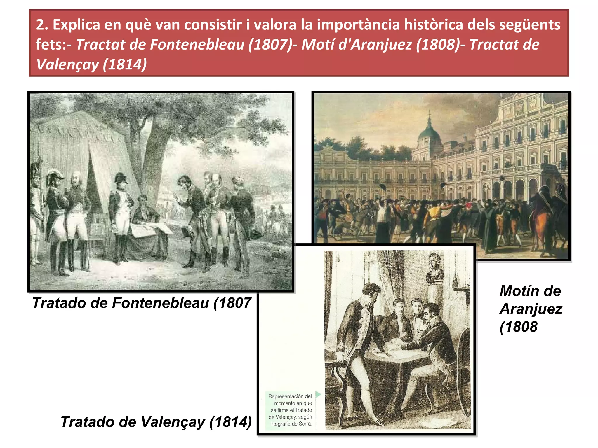 2. Explica en què van consistir i valora la importància històrica dels següents
fets:- Tractat de Fontenebleau (1807)- Motí d'Aranjuez (1808)- Tractat de
Valençay (1814)
Tratado de Fontenebleau (1807
Motín de
Aranjuez
(1808
Tratado de Valençay (1814)
 