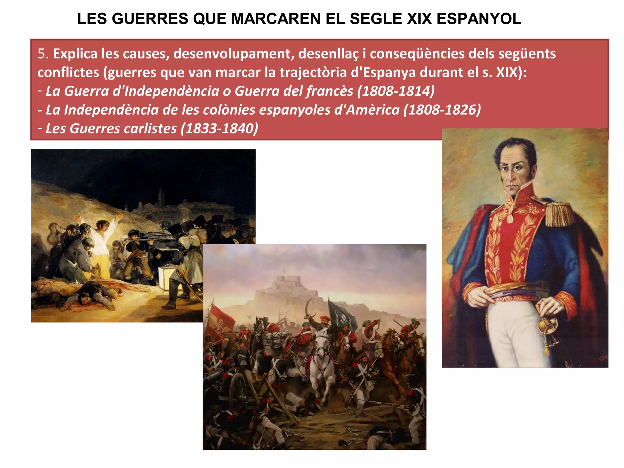 5. Explica les causes, desenvolupament, desenllaç i conseqüències dels següents
conflictes (guerres que van marcar la trajectòria d'Espanya durant el s. XIX):
- La Guerra d'Independència o Guerra del francès (1808-1814)
- La Independència de les colònies espanyoles d'Amèrica (1808-1826)
- Les Guerres carlistes (1833-1840)
LES GUERRES QUE MARCAREN EL SEGLE XIX ESPANYOL
 