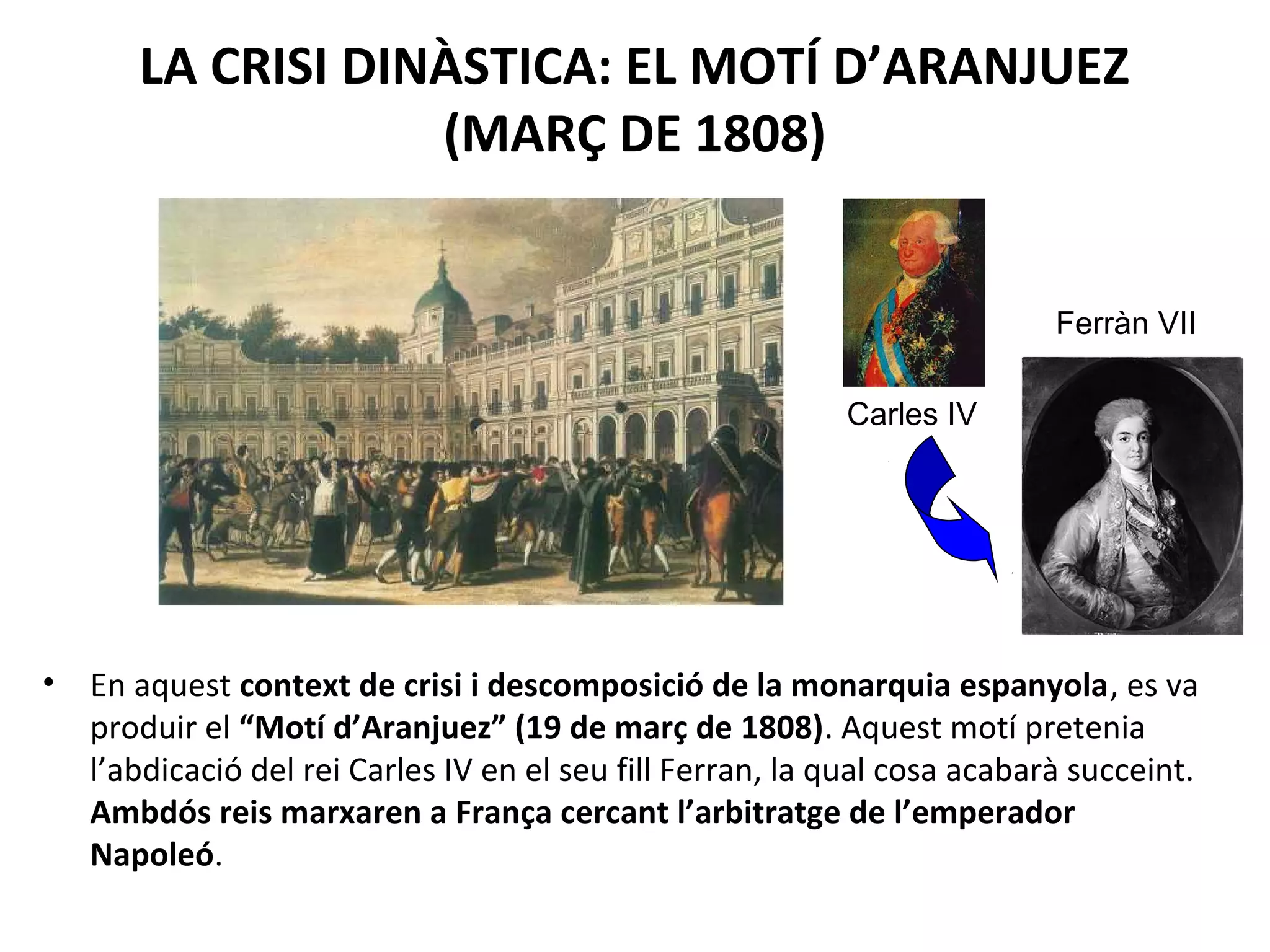LA CRISI DINÀSTICA: EL MOTÍ D’ARANJUEZ
(MARÇ DE 1808)
• En aquest context de crisi i descomposició de la monarquia espanyola, es va
produir el “Motí d’Aranjuez” (19 de març de 1808). Aquest motí pretenia
l’abdicació del rei Carles IV en el seu fill Ferran, la qual cosa acabarà succeint.
Ambdós reis marxaren a França cercant l’arbitratge de l’emperador
Napoleó.
Carles IV
Ferràn VII
 