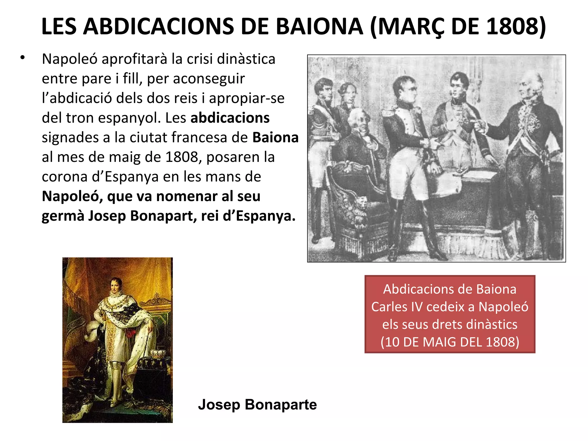 LES ABDICACIONS DE BAIONA (MARÇ DE 1808)
• Napoleó aprofitarà la crisi dinàstica
entre pare i fill, per aconseguir
l’abdicació dels dos reis i apropiar-se
del tron espanyol. Les abdicacions
signades a la ciutat francesa de Baiona
al mes de maig de 1808, posaren la
corona d’Espanya en les mans de
Napoleó, que va nomenar al seu
germà Josep Bonapart, rei d’Espanya.
Abdicacions de Baiona
Carles IV cedeix a Napoleó
els seus drets dinàstics
(10 DE MAIG DEL 1808)
Josep Bonaparte
 