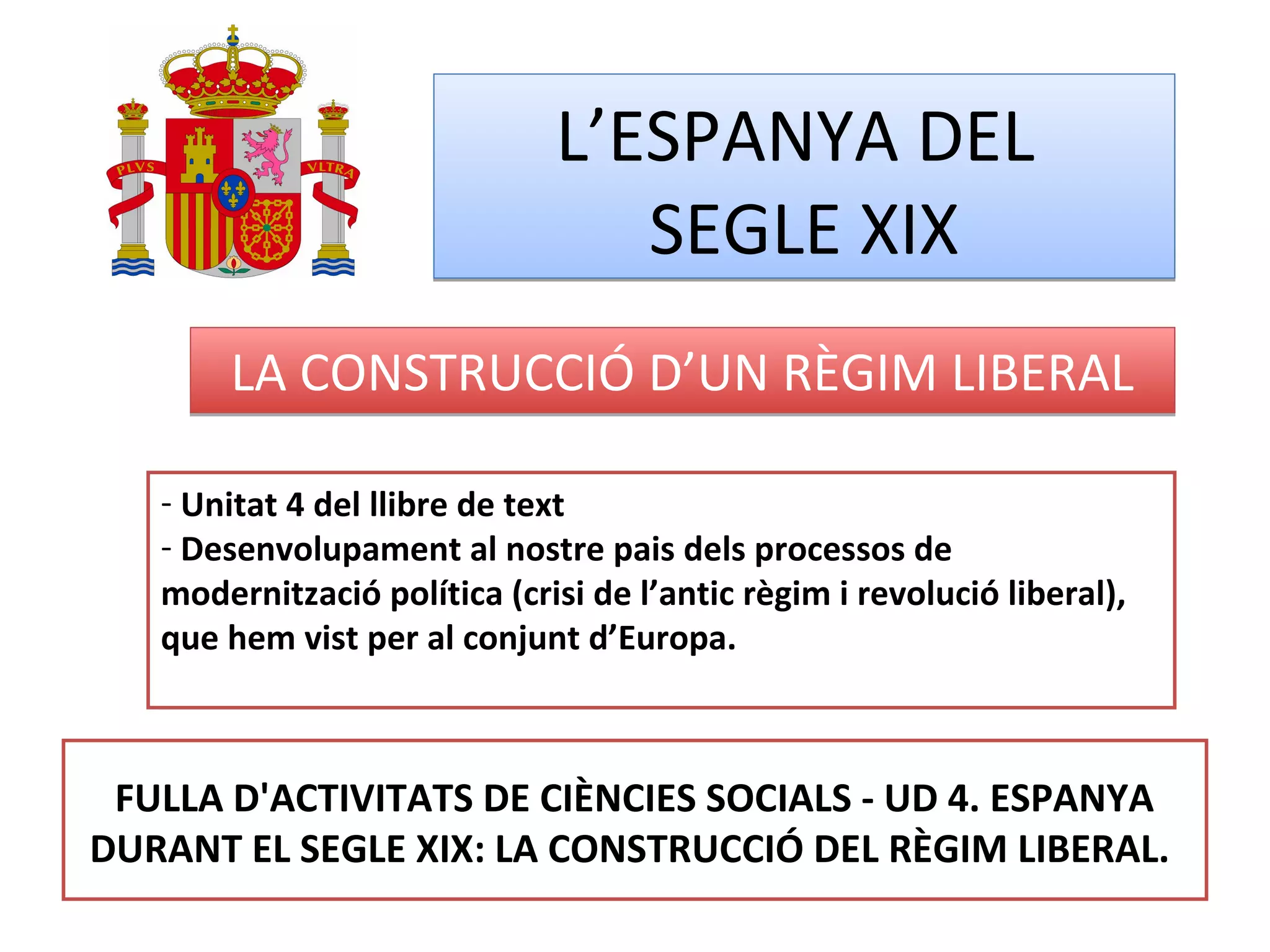 L’ESPANYA DEL
SEGLE XIX
L’ESPANYA DEL
SEGLE XIX
LA CONSTRUCCIÓ D’UN RÈGIM LIBERALLA CONSTRUCCIÓ D’UN RÈGIM LIBERAL
- Unitat 4 del llibre de text
- Desenvolupament al nostre pais dels processos de
modernització política (crisi de l’antic règim i revolució liberal),
que hem vist per al conjunt d’Europa.
FULLA D'ACTIVITATS DE CIÈNCIES SOCIALS - UD 4. ESPANYA
DURANT EL SEGLE XIX: LA CONSTRUCCIÓ DEL RÈGIM LIBERAL.
 