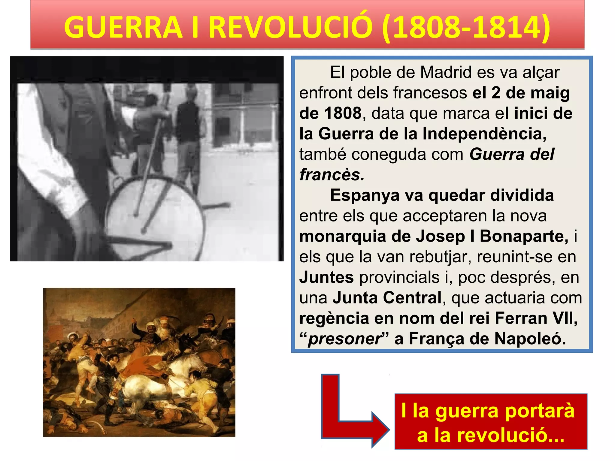 GUERRA I REVOLUCIÓ (1808-1814)GUERRA I REVOLUCIÓ (1808-1814)
El poble de Madrid es va alçar
enfront dels francesos el 2 de maig
de 1808, data que marca el inici de
la Guerra de la Independència,
també coneguda com Guerra del
francès.
Espanya va quedar dividida
entre els que acceptaren la nova
monarquia de Josep I Bonaparte, i
els que la van rebutjar, reunint-se en
Juntes provincials i, poc després, en
una Junta Central, que actuaria com
regència en nom del rei Ferran VII,
“presoner” a França de Napoleó.
I Ia guerra portarà
a la revolució...
 
