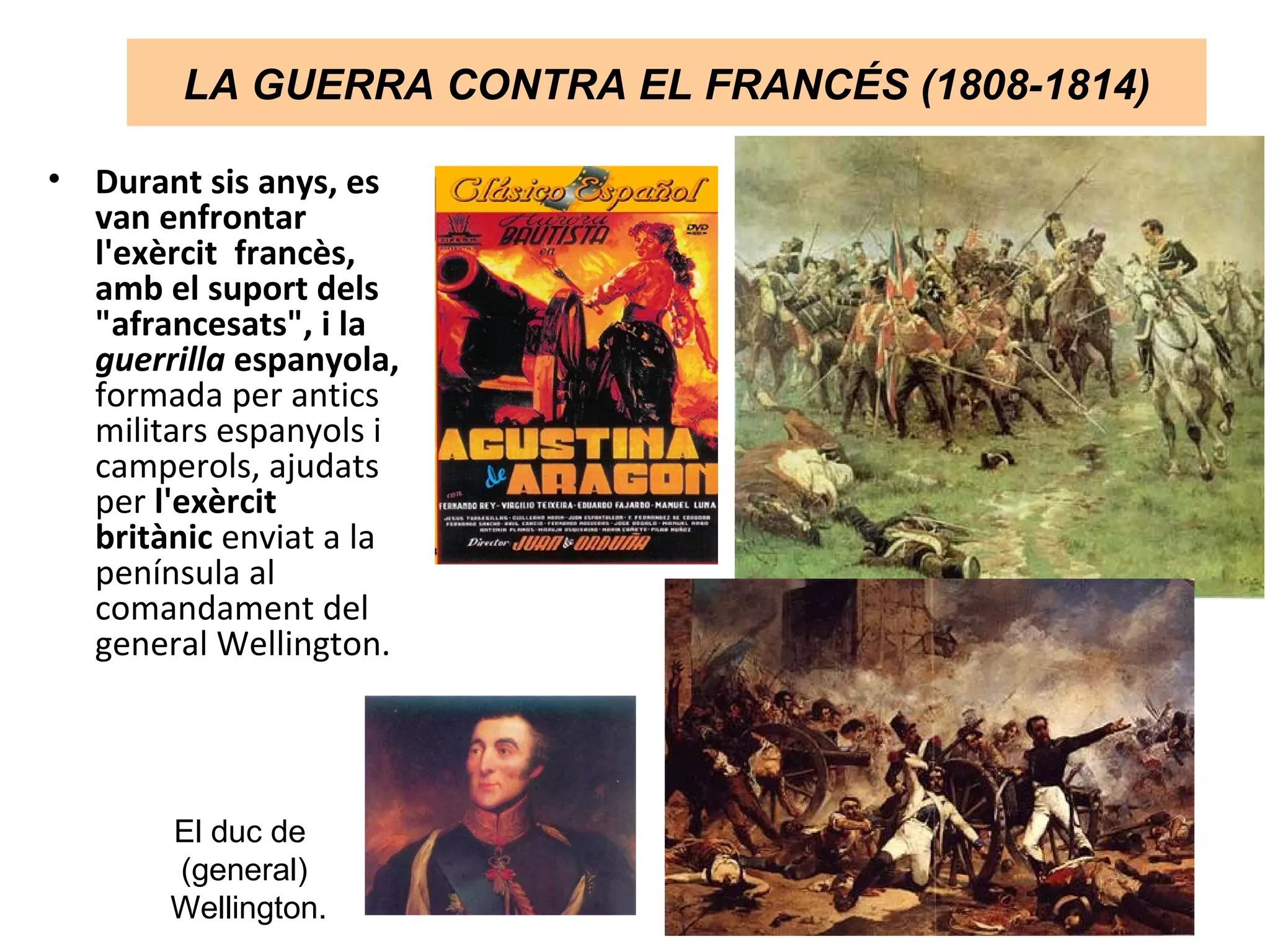 LA GUERRA CONTRA EL FRANCÉS (1808-1814)
• Durant sis anys, es
van enfrontar
l'exèrcit francès,
amb el suport dels
"afrancesats", i la
guerrilla espanyola,
formada per antics
militars espanyols i
camperols, ajudats
per l'exèrcit
britànic enviat a la
península al
comandament del
general Wellington.
El duc de
(general)
Wellington.
 
