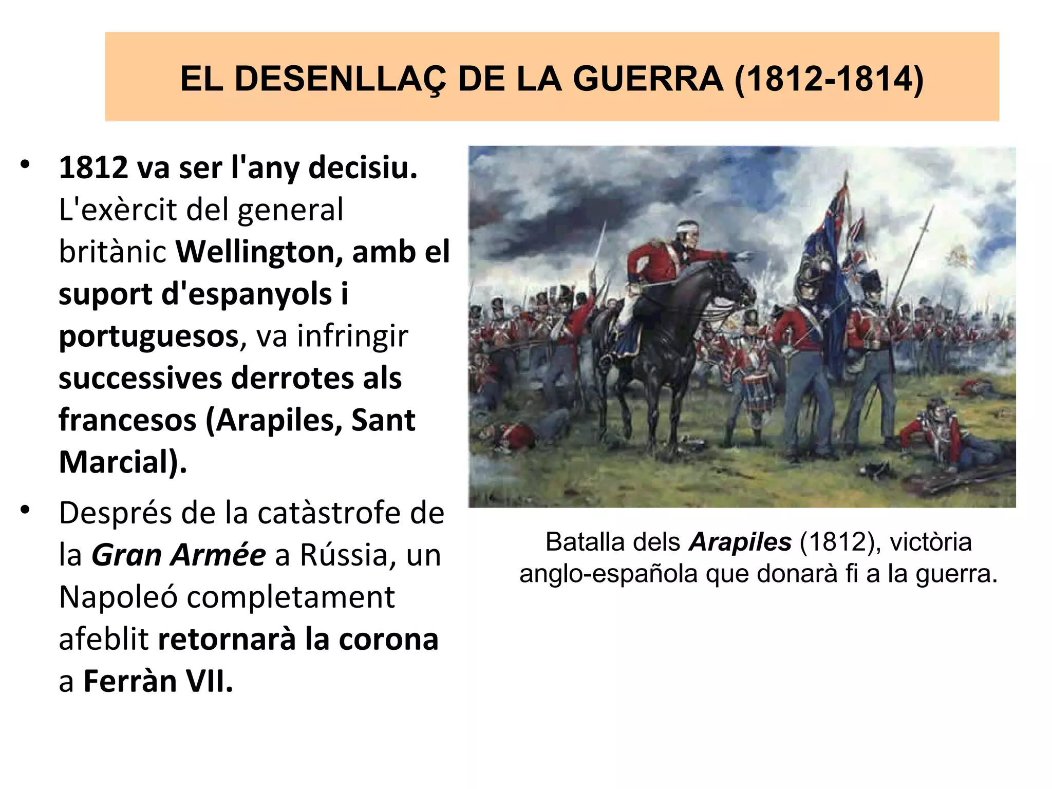 EL DESENLLAÇ DE LA GUERRA (1812-1814)
• 1812 va ser l'any decisiu.
L'exèrcit del general
britànic Wellington, amb el
suport d'espanyols i
portuguesos, va infringir
successives derrotes als
francesos (Arapiles, Sant
Marcial).
• Després de la catàstrofe de
la Gran Armée a Rússia, un
Napoleó completament
afeblit retornarà la corona
a Ferràn VII.
Batalla dels Arapiles (1812), victòria
anglo-española que donarà fi a la guerra.
 