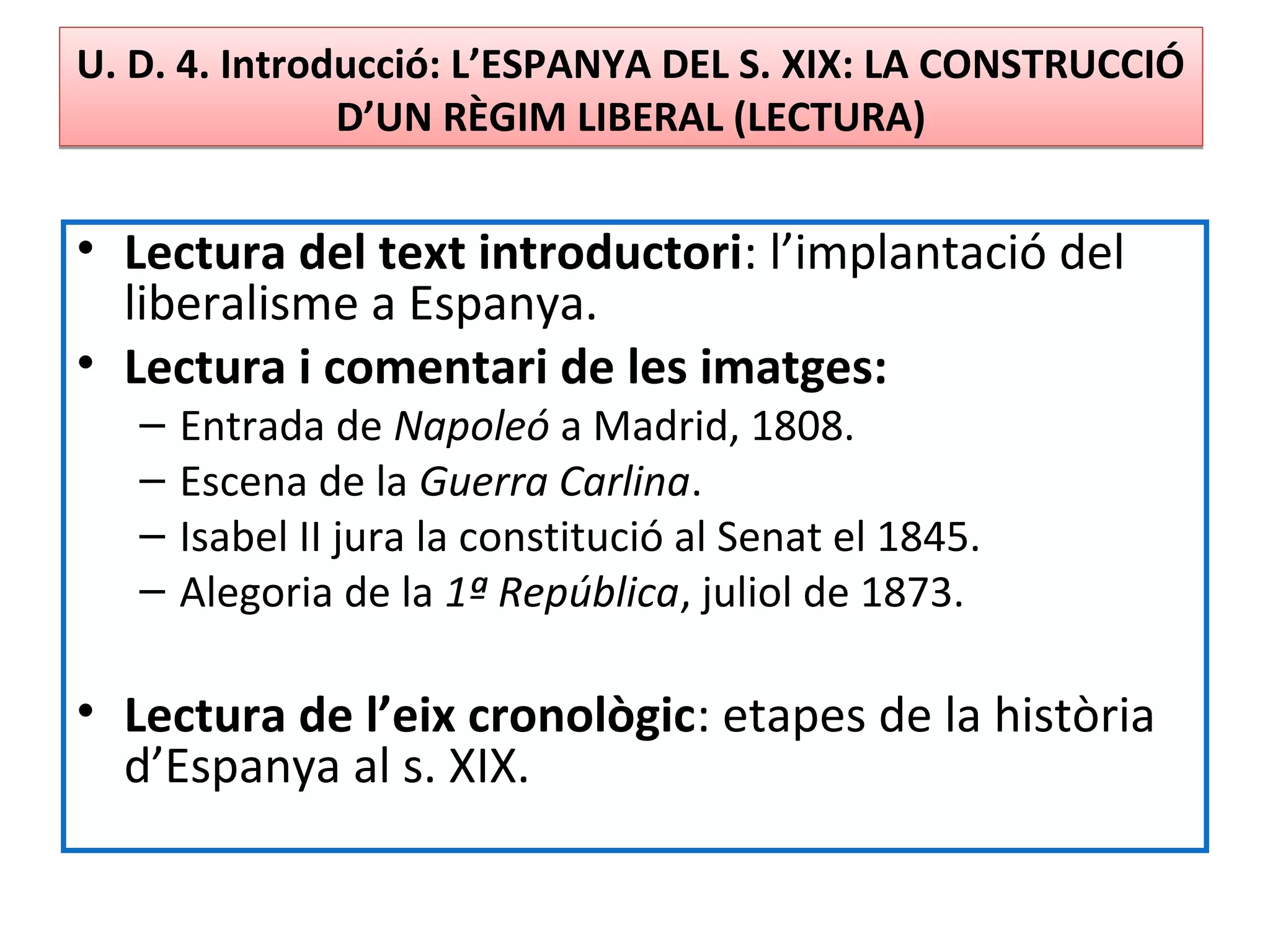 U. D. 4. Introducció: L’ESPANYA DEL S. XIX: LA CONSTRUCCIÓ
D’UN RÈGIM LIBERAL (LECTURA)
U. D. 4. Introducció: L’ESPANYA DEL S. XIX: LA CONSTRUCCIÓ
D’UN RÈGIM LIBERAL (LECTURA)
• Lectura del text introductori: l’implantació del
liberalisme a Espanya.
• Lectura i comentari de les imatges:
– Entrada de Napoleó a Madrid, 1808.
– Escena de la Guerra Carlina.
– Isabel II jura la constitució al Senat el 1845.
– Alegoria de la 1ª República, juliol de 1873.
• Lectura de l’eix cronològic: etapes de la història
d’Espanya al s. XIX.
 